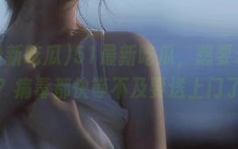 51最新吃瓜，想要永不迷路？病毒都快等不及要送上门了！
