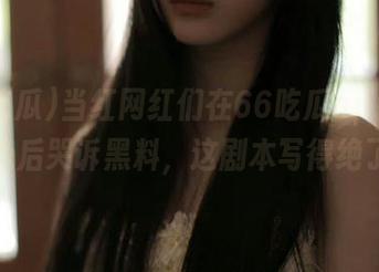 当红网红们在66吃瓜app上争先恐后哭诉黑料，这剧本写得绝了！