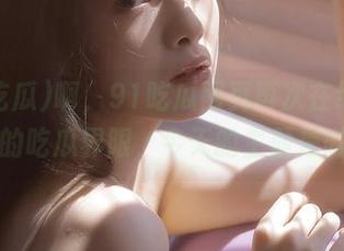啊，91吃瓜网页再次在线刷新了我的吃瓜界限，今天的主题是微妙…