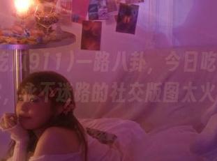 一路八卦，今日吃瓜911带你，永不迷路的社交版图太火了！